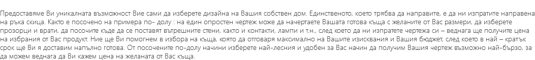 &nbsp;Предоставяме Ви уникалната възможност Вие сами да изберете дизайна на Вашия собствен дом. Единственото, което трябва да направите, е да ни изпратите направена на ръка скица. Както е посочено на примера по- долу : на един опростен чертеж може да начертаете Вашата готова къща с желаните от Вас размери, да изберете прозорци и врати, да посочите къде да се поставят вътрешните стени, както и контакти, лампи и т.н., след което да ни изпратете чертежа си – веднага ще получите цена на избрания от Вас продукт. Ние ще Ви помогнем в избора на къща, която да отговаря максимално на Вашите изисквания и Вашия бюджет, след което в най – кратък срок ще Ви я доставим напълно готова. От посочените по-долу начини изберете най-лесния и удобен за Вас начин да получим Вашия чертеж възможно най-бързо, за да можем веднага да Ви кажем цена на желаната от Вас къща.