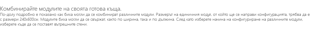 &nbsp;Комбинирайте модулите на своята готова къща. По-долу подробно е показано как биха могли да се комбинират различните модули. Размерът на единичния модул, от който ще се направи конфигурацията, трябва да е с размери 240х600см. Модулите биха могли да се свържат, както по ширина, така и по дължина. След като изберете начина на конфигуриране на различните модули, изберете къде да се поставят вътрешните стени.