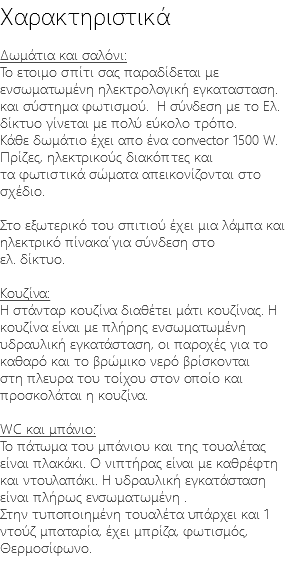 Χαρακτηριστικά Δωμάτια και σαλόνι: Το ετοιμο σπίτι σας παραδίδεται με ενσωματωμένη ηλεκτρολογική εγκατασταση. και σύστημα φωτισμού. Η σύνδεση με το Ελ. δίκτυο γίνεται με πολύ εύκολο τρόπο. Κάθε δωμάτιο έχει απο ένα convector 1500 W. Πρίζες, ηλεκτρικούς διακόπτες και τα φωτιστικά σώματα απεικονίζονται στο σχέδιο. Στο εξωτερικό του σπιτιού έχει μια λάμπα και ηλεκτρικό πίνακα΄για σύνδεση στο ελ. δίκτυο. Κουζίνα: Η στάνταρ κουζίνα διαθέτει μάτι κουζίνας. Η κουζίνα είναι με πλήρης ενσωματωμένη υδραυλική εγκατάσταση, οι παροχές για το καθαρό και το βρώμικο νερό βρίσκονται στη πλευρα του τοίχου στον οποίο και προσκολάται η κουζίνα. WC και μπάνιο: Το πάτωμα του μπάνιου και της τουαλέτας είναι πλακάκι. Ο νιπτήρας είναι με καθρέφτη και ντουλαπάκι. Η υδραυλική εγκατάσταση είναι πλήρως ενσωματωμένη . Στην τυποποιημένη τουαλέτα υπάρχει και 1 ντούζ μπαταρία, έχει μπρίζα, φωτισμός, Θερμοσίφωνο. 