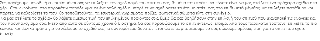 Σας παρέχουμε μοναδική ευκαιρία μόνοι σας να επιλέξετε τον σχεδιασμό του σπιτίου σας. Το μόνο που πρέπει να κάνετε είναι να μας στείλετε ένα πρόχειρο σχέδιο στο χέρι. Οπως φαίνεται στο παρακάτω παράδειγμα: σε ένα απλό σχέδιο μπορέιτε να σχεδιάσετε το έτοιμο σπίτι σας στο επιθυμητό μέγεθος, να επιλέξετε παράθυρα και πόρτες, να καθορίσετε το που θα τοποθετούνται τα εσωτερικά χωρίσματα, πρίζες, φωτιστικά σώματα κλπ, στη συνέχεια, να μας στείλετε το σχέδιο- θα λάβετε αμέσως τιμή του επιλεγμένου προϊόντος σας. Εμείς θα σας βοηθήσουν στην επιλογή του σπιτιού που ικανοποιεί τις ανάγκες και τον προϋπολογισμό σας. Μετά από αυτό σε σύντομο χρονικό διάστημα, θα σας παραδώσουμε το σπίτι εντελώς έτοιμο. Από τους παρακάτω τρόπους, επιλέξτε το πιο εύκολο και βολικό τρόπο για να λάβουμε το σχέδιό σας το συντομότερο δυνατόν, έτσι ώστε να μπορέσουμε να σας δώσουμε αμέσως τιμή για το σπίτι που εχετε διαλέξει. 