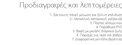 Προδιαγραφές και λεπτομέρειες 1- Σάντουιτς πάνελ μόνωση και ξύλινη επένδυση 2- Μεταλλική κατασκευή γαλβανιζέ 3. Πόρτες αλουμινίου 4. Παράθυρα PVC 5. Βαφή με μεγάλη διάρκεια ζωής 6. Παροχές για νερό και βόθρο 7. Διαφορετικά μοντέλα βεράντας 