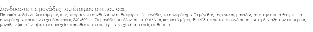 &nbsp;Συνδυάστε τις μονάδες του έτοιμου σπιτιού σας. Παρακάτω, δείχνει λεπτομερώς πώς μπορούν να συνδυάσουν οι διαφορετικές μονάδες, το συγκρότημα. Το μέγεθος της ενιαίας μονάδας, από την οποία θα γίνει το συγκρότημα, πρέπει να έχει διαστάσεις 240x600 εκ. Οι μονάδες συνδέονται κατά πλάτος και κατά μήκος. Επιλέξτε πρώτα το συνδιασμό και τη διάταξη των επιμέρους μονάδων (κοντέινερ) και εν συνεχεία προσθεστε τα εσωτερικά τοιχία όπου εσείς επιθυμείτε. 